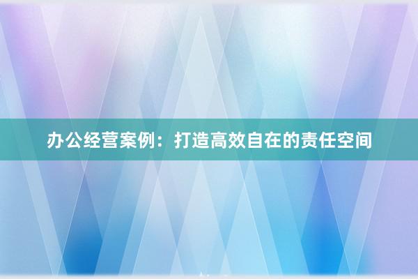 办公经营案例：打造高效自在的责任空间
